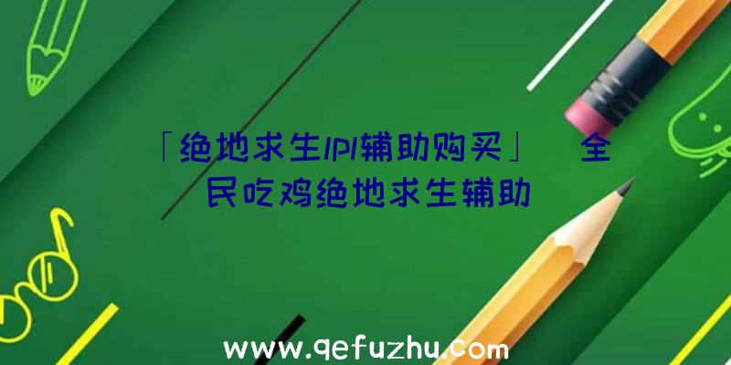 「绝地求生lpl辅助购买」|全民吃鸡绝地求生辅助